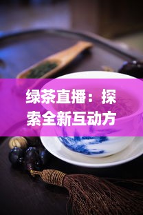 绿茶直播：探索全新互动方式，真实体验茶艺文化，满足你对生活热爱的每一处向往