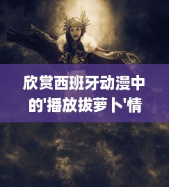 欣赏西班牙动漫中的'播放拔萝卜'情节，探索独特的西班牙动漫人物描绘和表现 v8.5.3下载