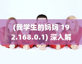 (我学生的妈妈 192.168.0.1) 深入解读：我学生的妈妈双字ID4如何影响学生的学习与生活