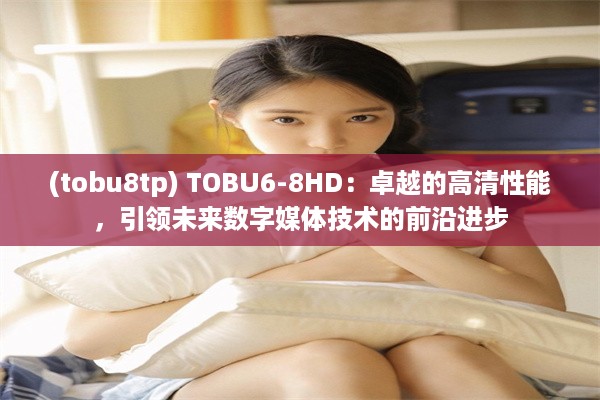 (tobu8tp) TOBU6-8HD：卓越的高清性能，引领未来数字媒体技术的前沿进步