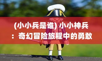 (小小兵是谁) 小小神兵：奇幻冒险旅程中的勇敢斗士与他们的奇妙世界