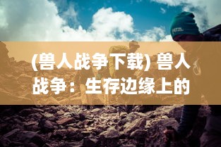 (兽人战争下载) 兽人战争：生存边缘上的终极对决，族群生存与荣耀的重走抉择