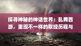 探寻神秘的神话世界：乱舞西游，重现不一样的取经历程与传统文化魅力