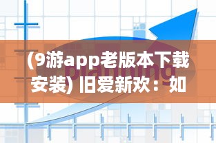 (9游app老版本下载安装) 旧爱新欢：如何安装和运行九幺9.1旧版，回溯经典游戏瞬间