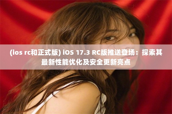 (ios rc和正式版) iOS 17.3 RC版推送登场：探索其最新性能优化及安全更新亮点