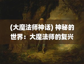 (大魔法师神话) 神秘的世界：大魔法师的复兴与古代魔法文明的秘密幽深探索