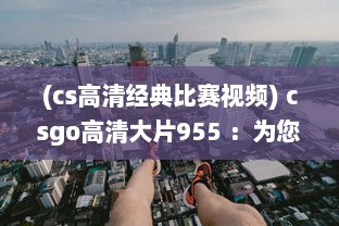 (cs高清经典比赛视频) csgo高清大片955 ：为您展示精彩无比的电竞赛场瞬间