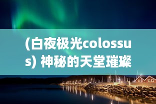 (白夜极光colossus) 神秘的天堂璀璨炫彩：白夜极光的壮丽奇观与科学奥秘解析