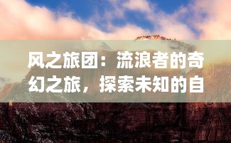 风之旅团：流浪者的奇幻之旅，探索未知的自然之力，乘风破浪的终极目标