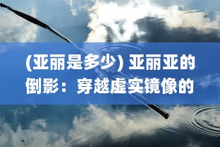 (亚丽是多少) 亚丽亚的倒影：穿越虚实镜像的神秘之旅与自我发现的深度挖掘