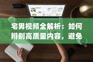 宅男视频全解析：如何辨别高质量内容，避免时间浪费与信息陷阱 专家提供实用指南