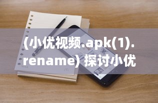 (小优视频.apk(1).rename) 探讨小优视频色版的特性、影响及其在现代社会的角色