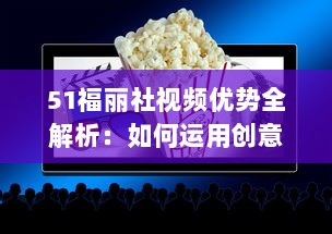 51福丽社视频优势全解析：如何运用创意视频吸引更多观众 详解视频制作与传播技巧