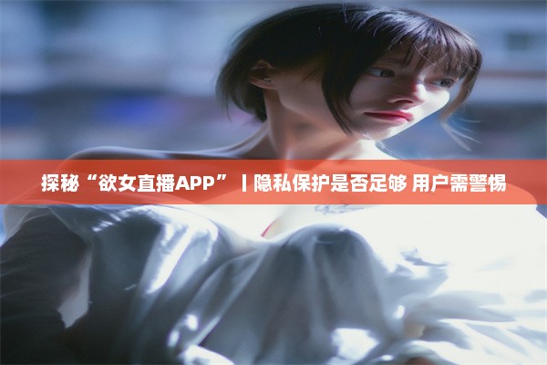 探秘“欲女直播APP”丨隐私保护是否足够 用户需警惕