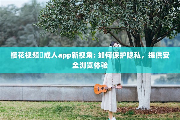 樱花视频♥成人app新视角: 如何保护隐私，提供安全浏览体验