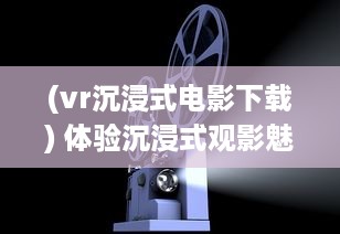 (vr沉浸式电影下载) 体验沉浸式观影魅力，家庭影院VR大片带您领略真实电影世界