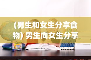 (男生和女生分享食物) 男生向女生分享学习视频：一种有效的交流和学习方式探讨