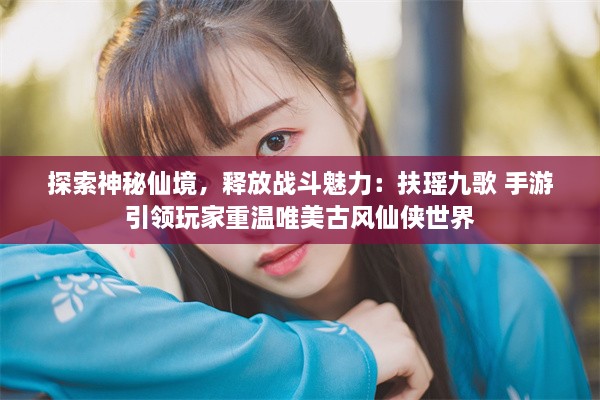 探索神秘仙境，释放战斗魅力：扶瑶九歌 手游引领玩家重温唯美古风仙侠世界