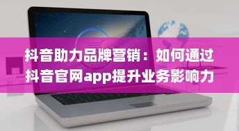 抖音助力品牌营销：如何通过抖音官网app提升业务影响力与用户互动 开启创意营销新篇章