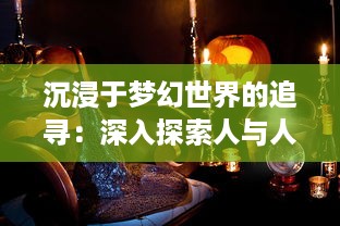 沉浸于梦幻世界的追寻：深入探索人与人之间微妙情感交融的魅力