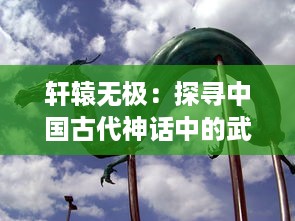 轩辕无极：探寻中国古代神话中的武道秘境，再现华夏文明的深邃内涵