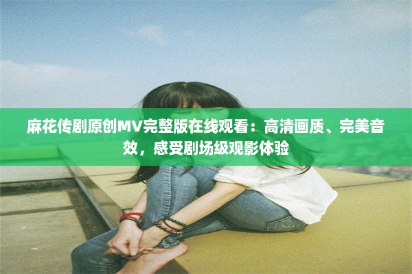 麻花传剧原创MV完整版在线观看：高清画质、完美音效，感受剧场级观影体验