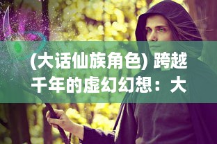 (大话仙族角色) 跨越千年的虚幻幻想：大话群仙 中神秘与浪漫的仙界传说揭秘