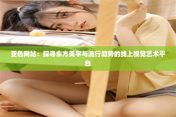 亚色网站：探寻东方美学与流行趋势的线上视觉艺术平台