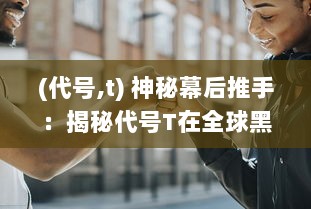 (代号,t) 神秘幕后推手：揭秘代号T在全球黑暗交易中的真实身份与影响力