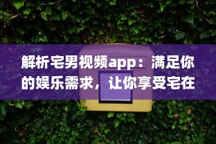 解析宅男视频app：满足你的娱乐需求，让你享受宅在家中的乐趣