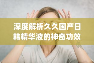 深度解析久久国产日韩精华液的神奇功效及其在美肤护肤中的独特作用