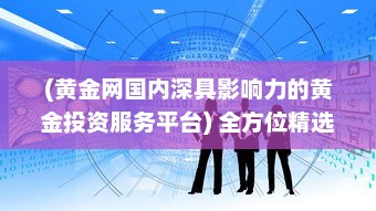 (黄金网国内深具影响力的黄金投资服务平台) 全方位精选：黄金网站APP下载大全，满足您的黄金投资交易需求