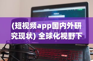 (短视频app国内外研究现状) 全球化视野下的海外短视频软件市场发展趋势与挑战研究