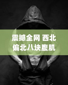 震撼全网 西北偏北八块腹肌双龙视频展示极限健身成果，强壮肌肉令人惊叹