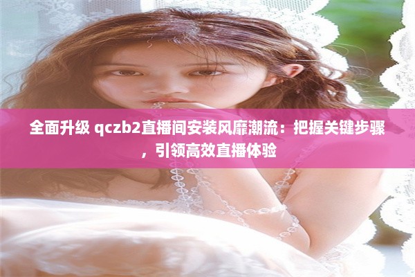 全面升级 qczb2直播间安装风靡潮流：把握关键步骤，引领高效直播体验