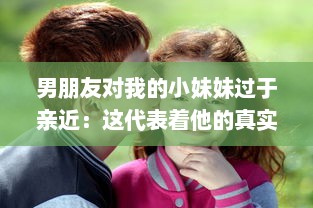 男朋友对我的小妹妹过于亲近：这代表着他的真实感情还是隐藏着某种警示信号?