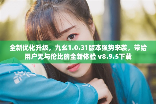 全新优化升级，九幺1.0.31版本强势来袭，带给用户无与伦比的全新体验 v8.9.5下载