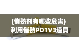 (催熟剂有哪些危害) 利用催熟PO1V3道具，科学探索燃烧过程和因素，揭示燃烧的秘密