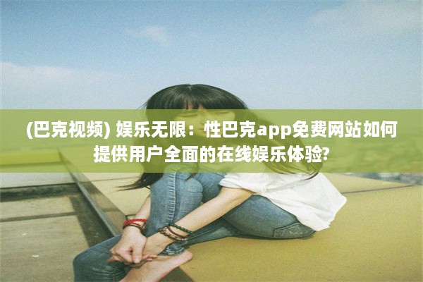 (巴克视频) 娱乐无限：性巴克app免费网站如何提供用户全面的在线娱乐体验?