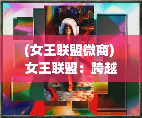 (女王联盟微商) 女王联盟：跨越时空的女性力量，共同塑造全新世界治理格局