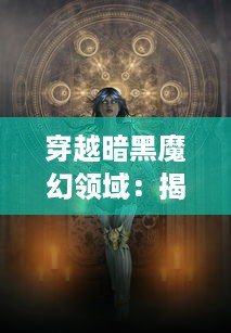 穿越暗黑魔幻领域：揭秘世界未知力量，勇敢的战士在魔法战线上的绝地求生