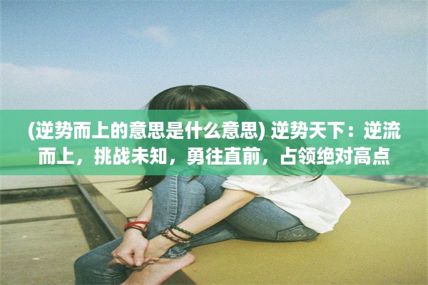 (逆势而上的意思是什么意思) 逆势天下：逆流而上，挑战未知，勇往直前，占领绝对高点