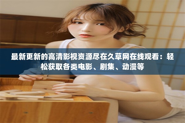 最新更新的高清影视资源尽在久草网在线观看：轻松获取各类电影、剧集、动漫等