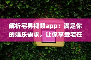 解析宅男视频app：满足你的娱乐需求，让你享受宅在家中的乐趣