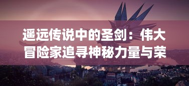 遥远传说中的圣剑：伟大冒险家追寻神秘力量与荣耀背后的终极秘密