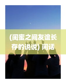 (闺蜜之间友谊长存的说说) 闲话闺蜜：那些镶嵌在友情岁月里的欢笑与泪水，回忆与期望