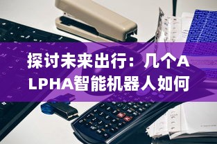 探讨未来出行：几个ALPHA智能机器人如何共享OMEGA自动驾驶汽车进行更高效运营 v8.5.0下载