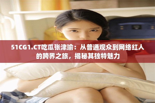 51CG1.CT吃瓜张津瑜：从普通观众到网络红人的跨界之旅，揭秘其独特魅力