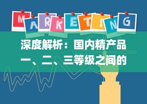 深度解析：国内精产品一、二、三等级之间的核心差异及其对消费者选择的影响 v4.0.5下载