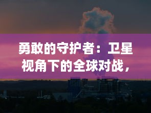 勇敢的守护者：卫星视角下的全球对战，地球保卫战的科技前线及环保助力